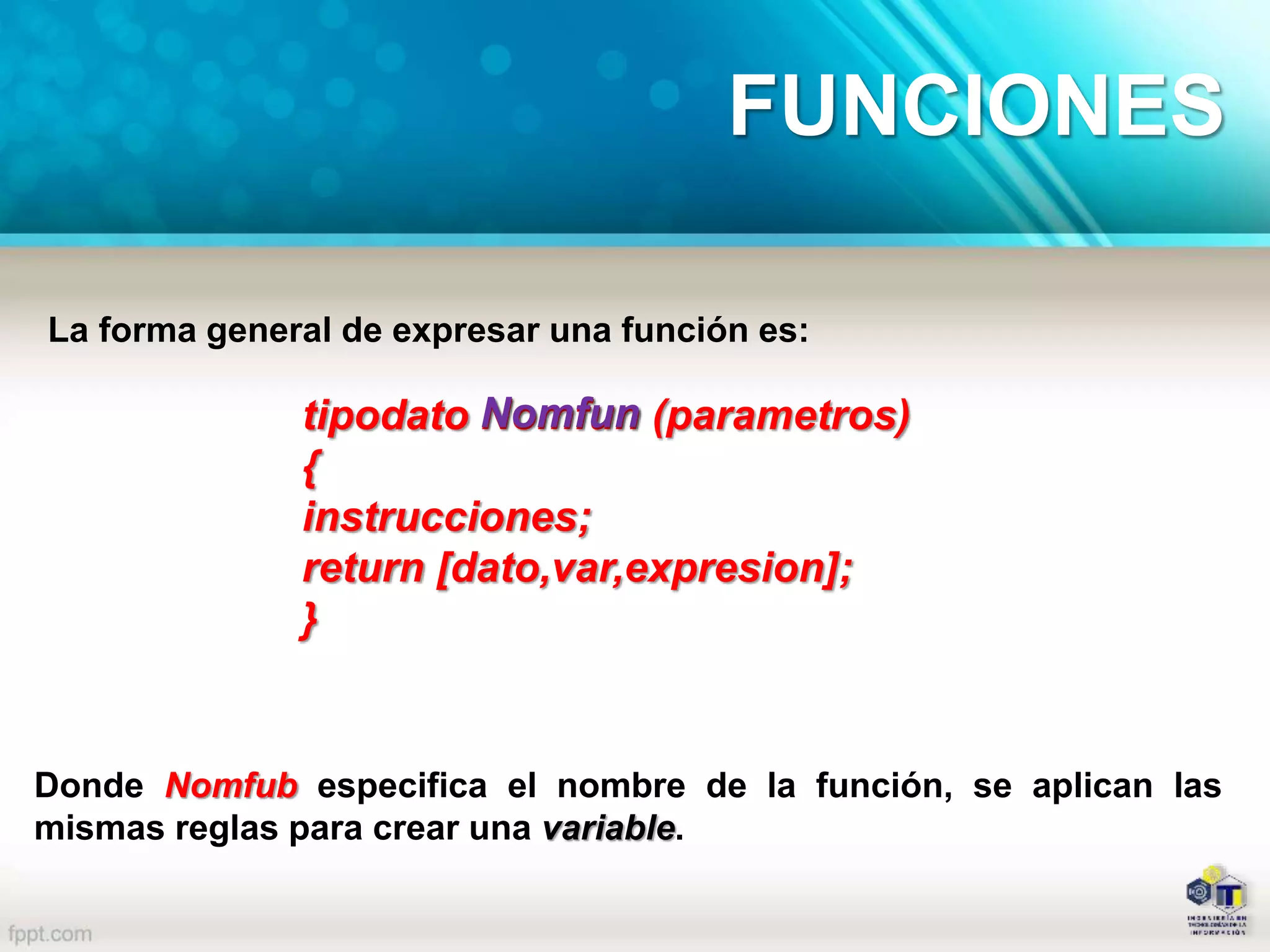 FUNCIONES
La forma general de expresar una función es:
tipodato Nomfun (parametros)
{
instrucciones;
return [dato,var,expresion];
}
Nomfun
Donde Nomfub especifica el nombre de la función, se aplican las
mismas reglas para crear una variable.
 