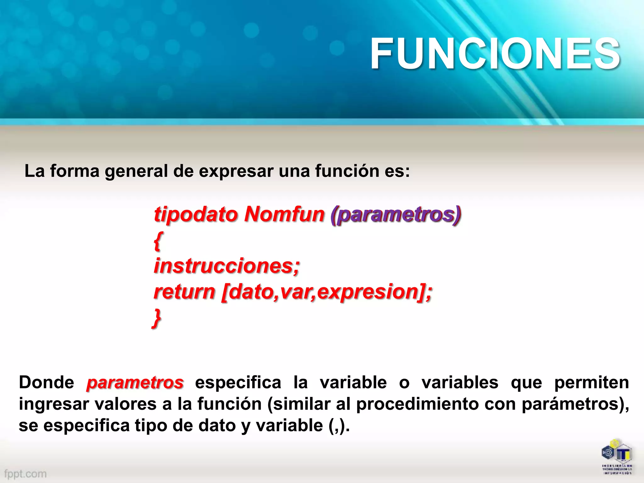 La forma general de expresar una función es:
tipodato Nomfun (parametros)
{
instrucciones;
return [dato,var,expresion];
}
(parametros)
Donde parametros especifica la variable o variables que permiten
ingresar valores a la función (similar al procedimiento con parámetros),
se especifica tipo de dato y variable (,).
FUNCIONES
 