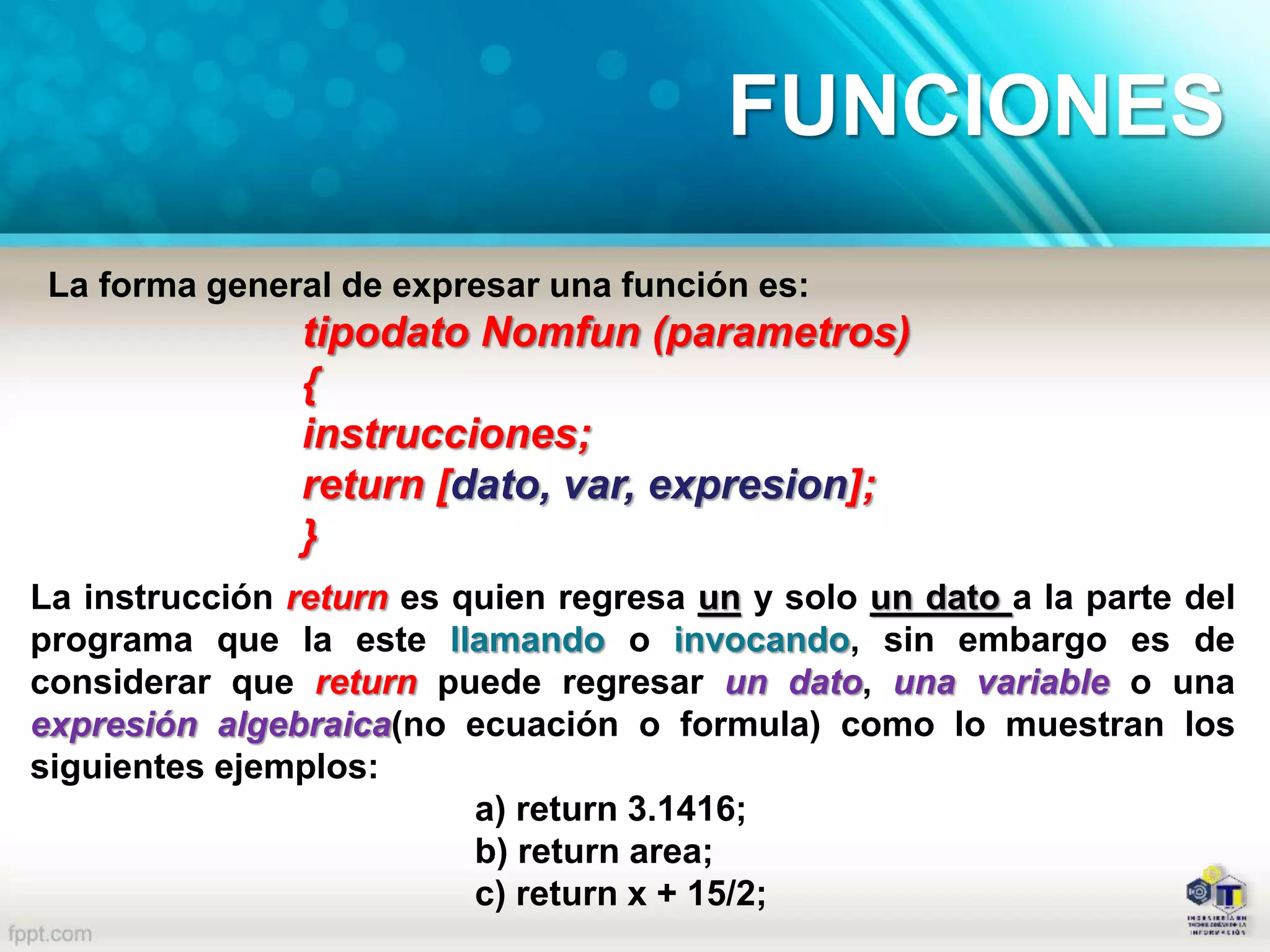 La forma general de expresar una función es:
tipodato Nomfun (parametros)
{
instrucciones;
return [dato, var, expresion];
}
La instrucción return es quien regresa un y solo un dato a la parte del
programa que la este llamando o invocando, sin embargo es de
considerar que return puede regresar un dato, una variable o una
expresión algebraica(no ecuación o formula) como lo muestran los
siguientes ejemplos:
a) return 3.1416;
b) return area;
c) return x + 15/2;
FUNCIONES
 