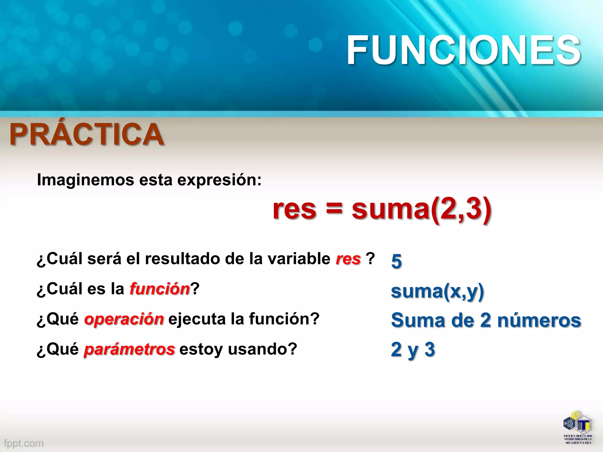 Imaginemos esta expresión:
res = suma(2,3)
¿Cuál será el resultado de la variable res ?
¿Cuál es la función?
¿Qué operación ejecuta la función?
¿Qué parámetros estoy usando?
5
suma(x,y)
Suma de 2 números
2 y 3
FUNCIONES
PRÁCTICA
 