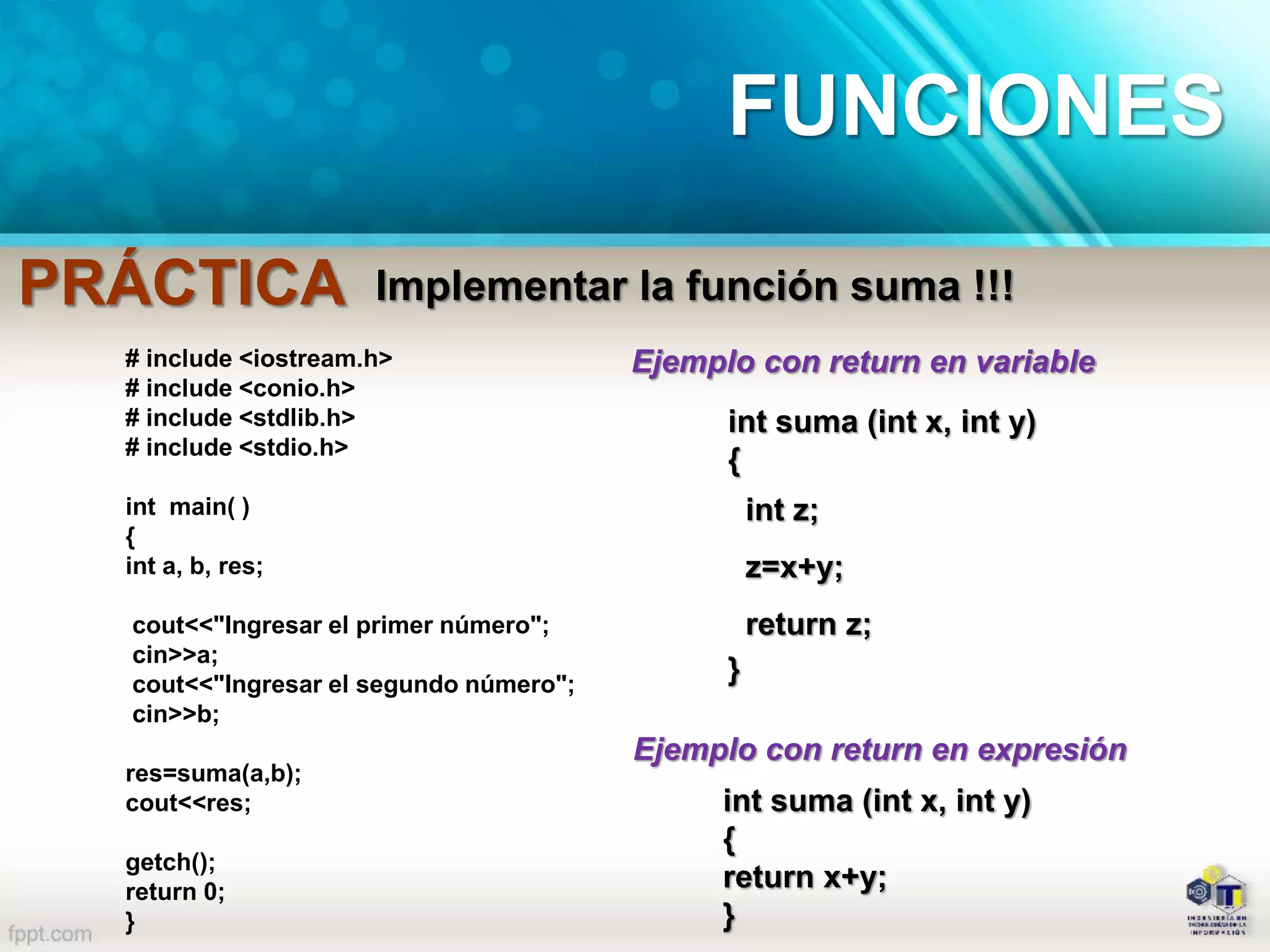 Implementar la función suma !!!
# include <iostream.h>
# include <conio.h>
# include <stdlib.h>
# include <stdio.h>
int main( )
{
int a, b, res;
cout<<"Ingresar el primer número";
cin>>a;
cout<<"Ingresar el segundo número";
cin>>b;
res=suma(a,b);
cout<<res;
getch();
return 0;
}
int suma (int x, int y)
{
int z;
z=x+y;
return z;
}
int suma (int x, int y)
{
return x+y;
}
Ejemplo con return en variable
Ejemplo con return en expresión
PRÁCTICA
FUNCIONES
 