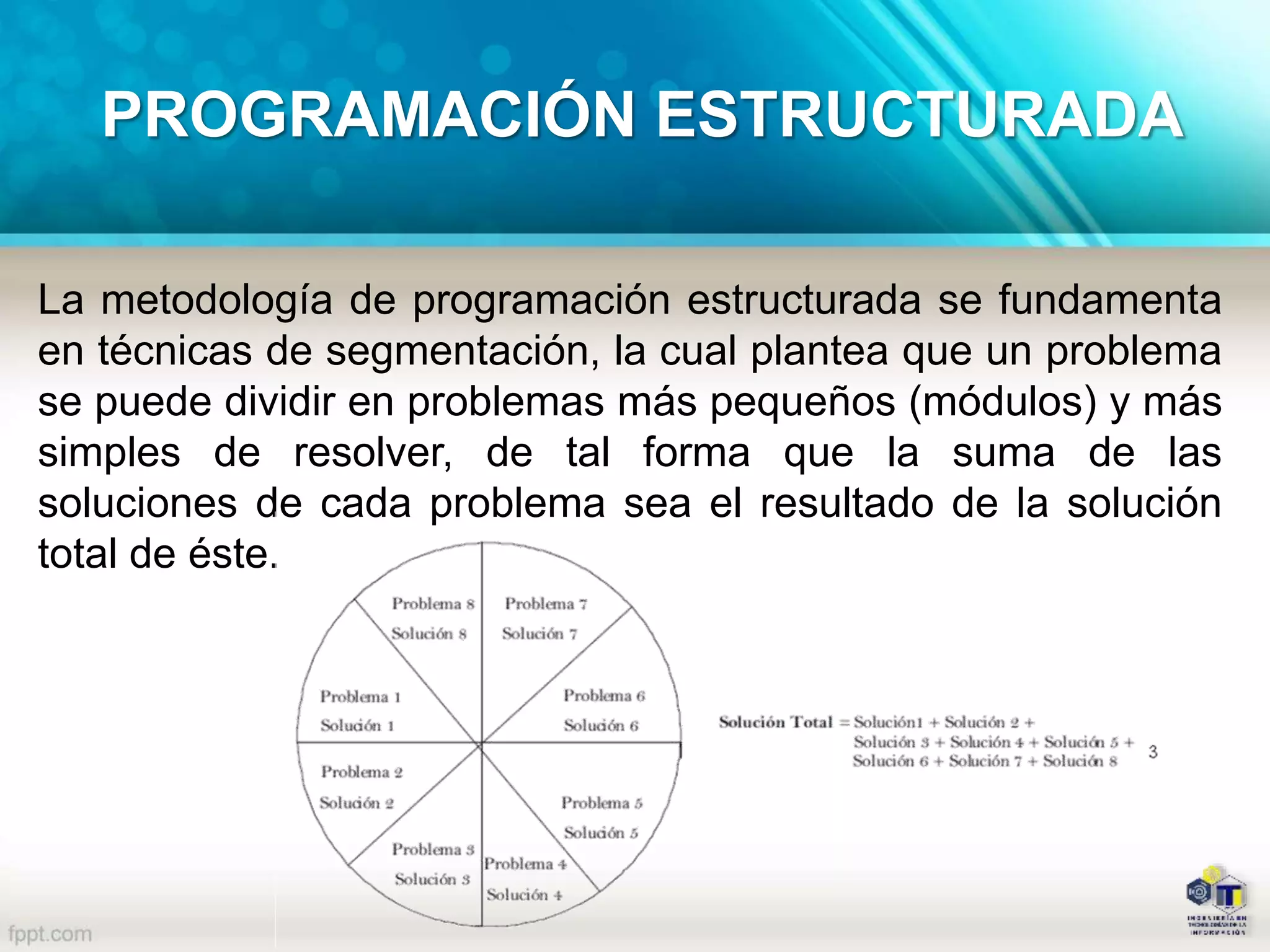 PROGRAMACIÓN ESTRUCTURADA
La metodología de programación estructurada se fundamenta
en técnicas de segmentación, la cual plantea que un problema
se puede dividir en problemas más pequeños (módulos) y más
simples de resolver, de tal forma que la suma de las
soluciones de cada problema sea el resultado de la solución
total de éste.
 