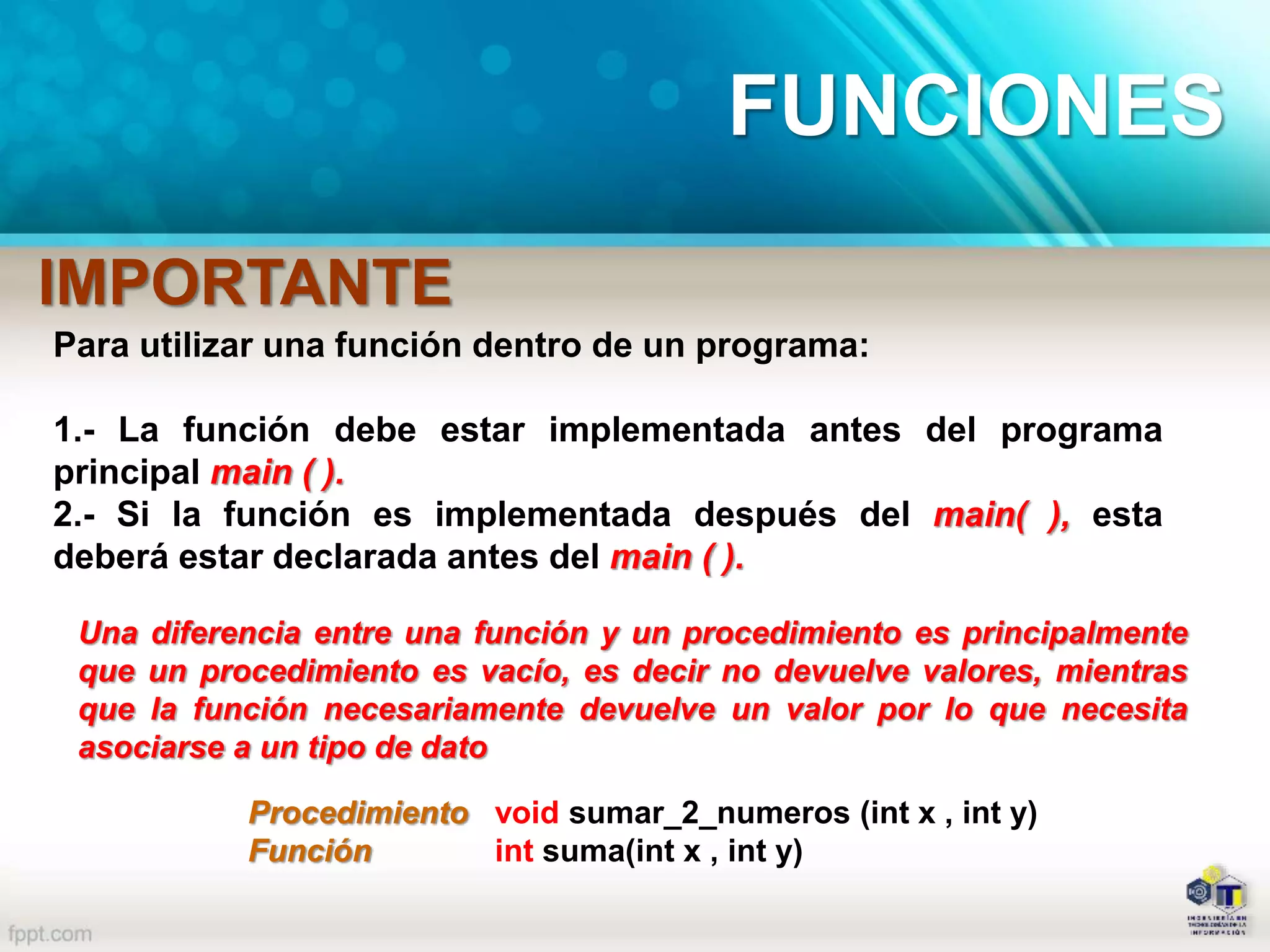 Para utilizar una función dentro de un programa:
1.- La función debe estar implementada antes del programa
principal main ( ).
2.- Si la función es implementada después del main( ), esta
deberá estar declarada antes del main ( ).
IMPORTANTE
Una diferencia entre una función y un procedimiento es principalmente
que un procedimiento es vacío, es decir no devuelve valores, mientras
que la función necesariamente devuelve un valor por lo que necesita
asociarse a un tipo de dato
Procedimiento void sumar_2_numeros (int x , int y)
Función int suma(int x , int y)
FUNCIONES
 