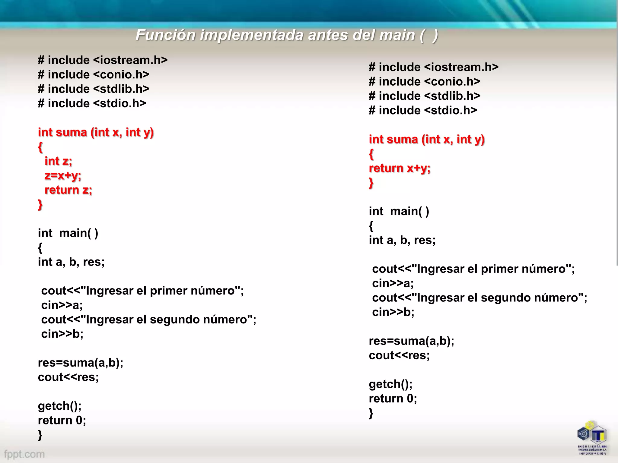 # include <iostream.h>
# include <conio.h>
# include <stdlib.h>
# include <stdio.h>
int suma (int x, int y)
{
int z;
z=x+y;
return z;
}
int main( )
{
int a, b, res;
cout<<"Ingresar el primer número";
cin>>a;
cout<<"Ingresar el segundo número";
cin>>b;
res=suma(a,b);
cout<<res;
getch();
return 0;
}
# include <iostream.h>
# include <conio.h>
# include <stdlib.h>
# include <stdio.h>
int suma (int x, int y)
{
return x+y;
}
int main( )
{
int a, b, res;
cout<<"Ingresar el primer número";
cin>>a;
cout<<"Ingresar el segundo número";
cin>>b;
res=suma(a,b);
cout<<res;
getch();
return 0;
}
Función implementada antes del main ( )
 
