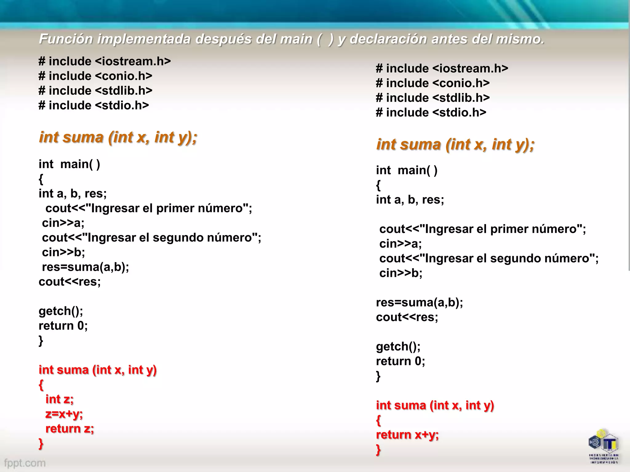 # include <iostream.h>
# include <conio.h>
# include <stdlib.h>
# include <stdio.h>
int suma (int x, int y);
int main( )
{
int a, b, res;
cout<<"Ingresar el primer número";
cin>>a;
cout<<"Ingresar el segundo número";
cin>>b;
res=suma(a,b);
cout<<res;
getch();
return 0;
}
int suma (int x, int y)
{
int z;
z=x+y;
return z;
}
# include <iostream.h>
# include <conio.h>
# include <stdlib.h>
# include <stdio.h>
int suma (int x, int y);
int main( )
{
int a, b, res;
cout<<"Ingresar el primer número";
cin>>a;
cout<<"Ingresar el segundo número";
cin>>b;
res=suma(a,b);
cout<<res;
getch();
return 0;
}
int suma (int x, int y)
{
return x+y;
}
Función implementada después del main ( ) y declaración antes del mismo.
 