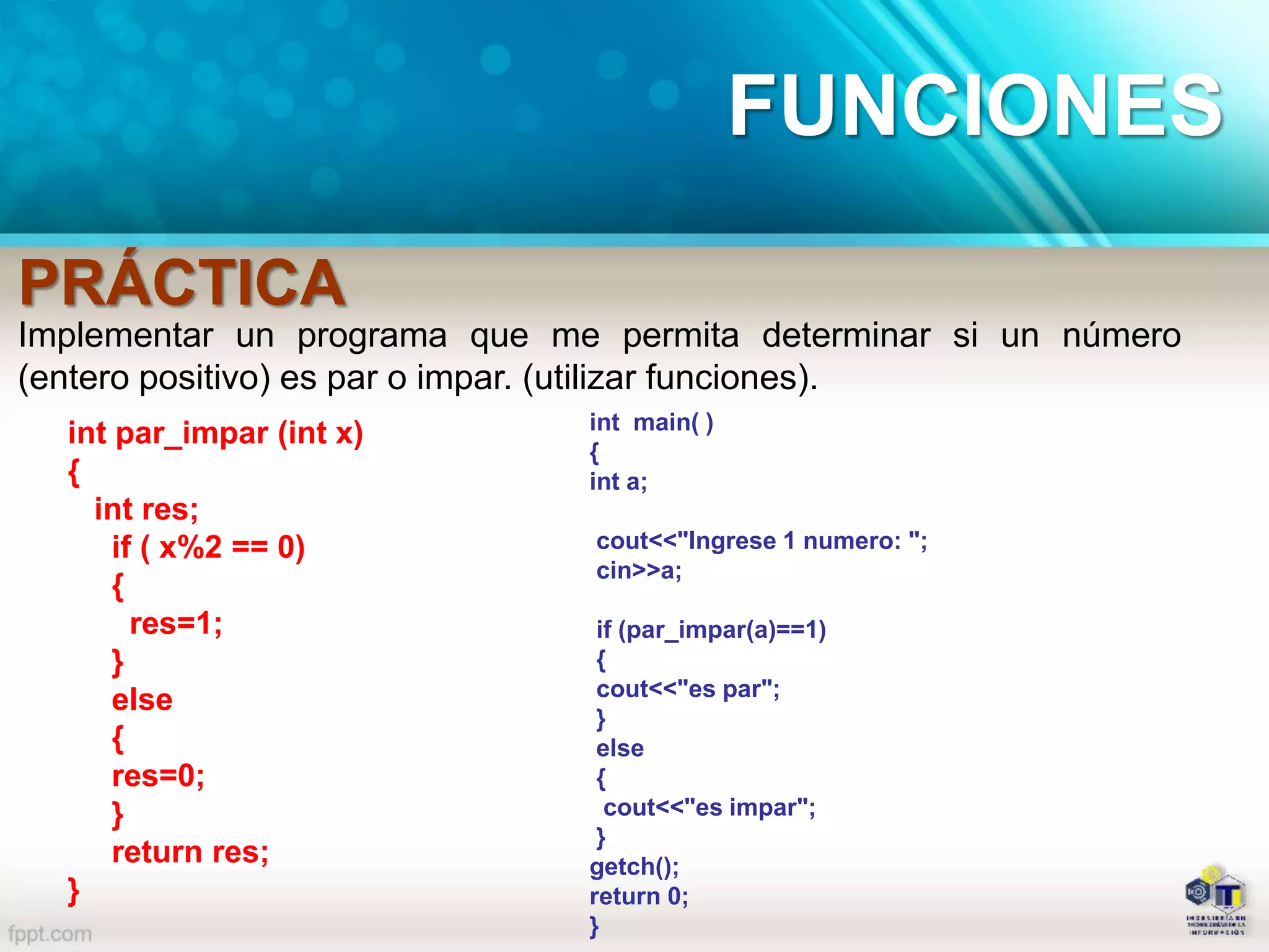 Implementar un programa que me permita determinar si un número
(entero positivo) es par o impar. (utilizar funciones).
int main( )
{
int a;
cout<<"Ingrese 1 numero: ";
cin>>a;
if (par_impar(a)==1)
{
cout<<"es par";
}
else
{
cout<<"es impar";
}
getch();
return 0;
}
int par_impar (int x)
{
int res;
if ( x%2 == 0)
{
res=1;
}
else
{
res=0;
}
return res;
}
PRÁCTICA
FUNCIONES
 