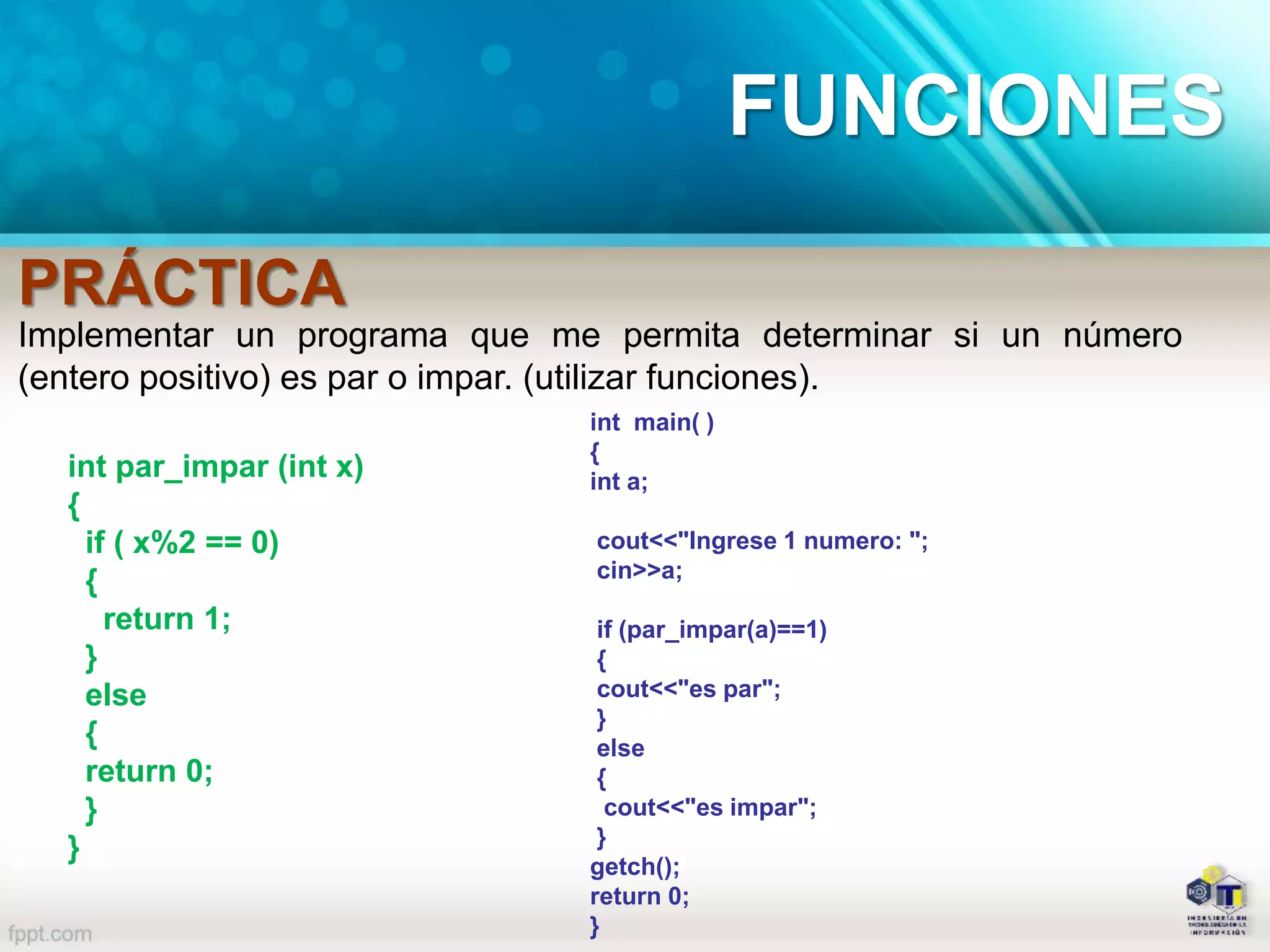 Implementar un programa que me permita determinar si un número
(entero positivo) es par o impar. (utilizar funciones).
int main( )
{
int a;
cout<<"Ingrese 1 numero: ";
cin>>a;
if (par_impar(a)==1)
{
cout<<"es par";
}
else
{
cout<<"es impar";
}
getch();
return 0;
}
int par_impar (int x)
{
if ( x%2 == 0)
{
return 1;
}
else
{
return 0;
}
}
PRÁCTICA
FUNCIONES
 
