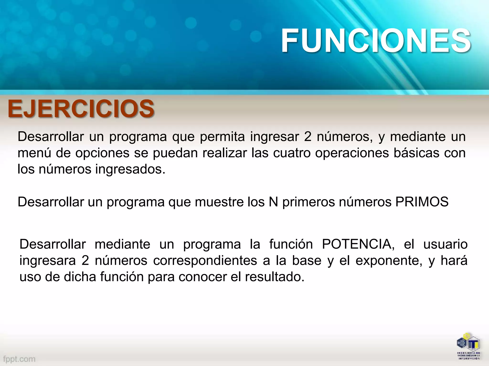 EJERCICIOS
FUNCIONES
Desarrollar un programa que permita ingresar 2 números, y mediante un
menú de opciones se puedan realizar las cuatro operaciones básicas con
los números ingresados.
Desarrollar un programa que muestre los N primeros números PRIMOS
Desarrollar mediante un programa la función POTENCIA, el usuario
ingresara 2 números correspondientes a la base y el exponente, y hará
uso de dicha función para conocer el resultado.
 