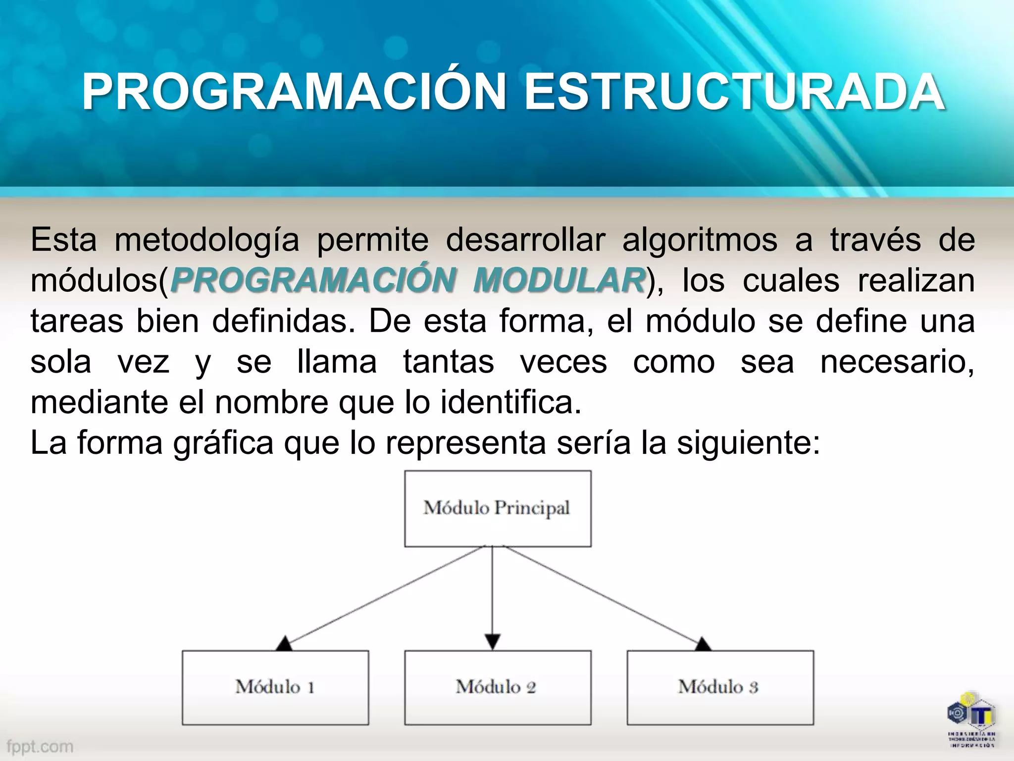 Esta metodología permite desarrollar algoritmos a través de
módulos(PROGRAMACIÓN MODULAR), los cuales realizan
tareas bien definidas. De esta forma, el módulo se define una
sola vez y se llama tantas veces como sea necesario,
mediante el nombre que lo identifica.
La forma gráfica que lo representa sería la siguiente:
PROGRAMACIÓN ESTRUCTURADA
 