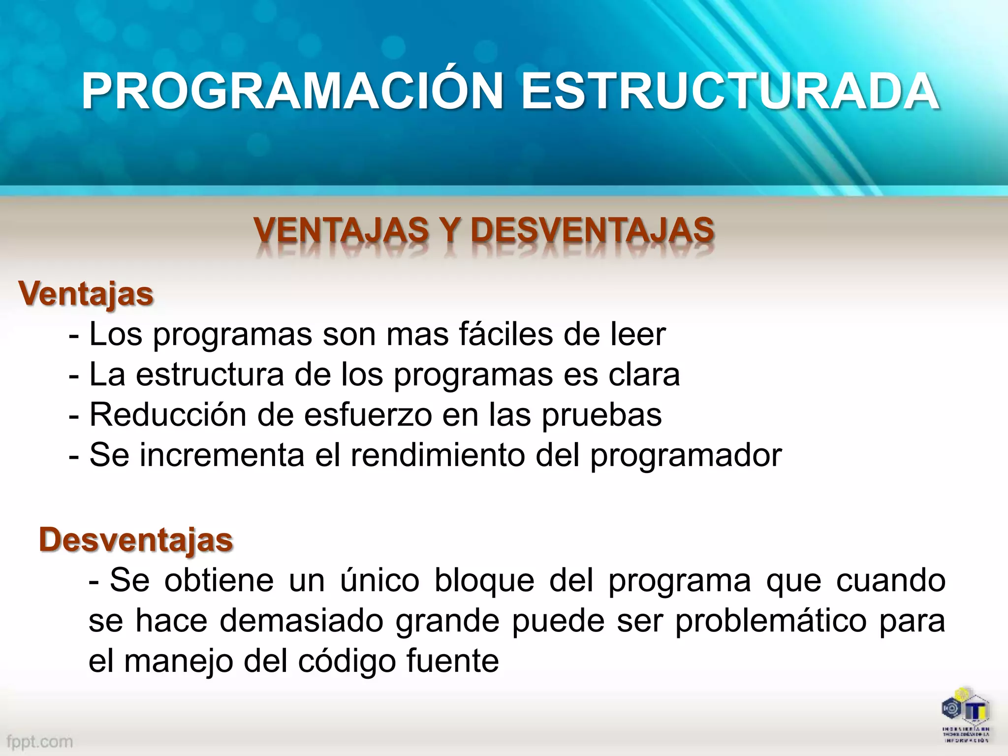 PROGRAMACIÓN ESTRUCTURADA
VENTAJAS Y DESVENTAJAS
Ventajas
- Los programas son mas fáciles de leer
- La estructura de los programas es clara
- Reducción de esfuerzo en las pruebas
- Se incrementa el rendimiento del programador
Desventajas
- Se obtiene un único bloque del programa que cuando
se hace demasiado grande puede ser problemático para
el manejo del código fuente
 