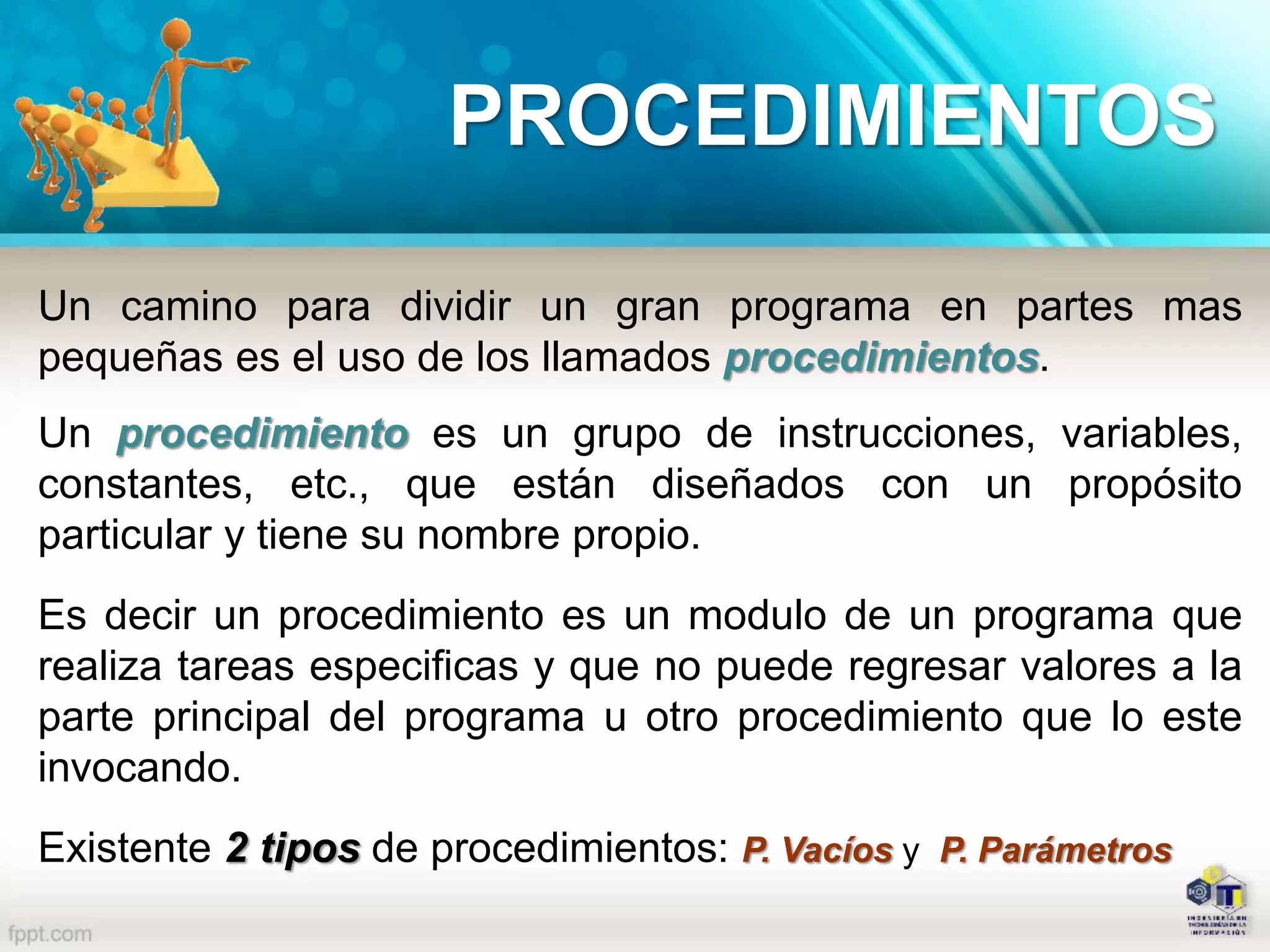 PROCEDIMIENTOS
Un camino para dividir un gran programa en partes mas
pequeñas es el uso de los llamados procedimientos.
Un procedimiento es un grupo de instrucciones, variables,
constantes, etc., que están diseñados con un propósito
particular y tiene su nombre propio.
Es decir un procedimiento es un modulo de un programa que
realiza tareas especificas y que no puede regresar valores a la
parte principal del programa u otro procedimiento que lo este
invocando.
Existente 2 tipos de procedimientos: P. Vacíos y P. Parámetros
 