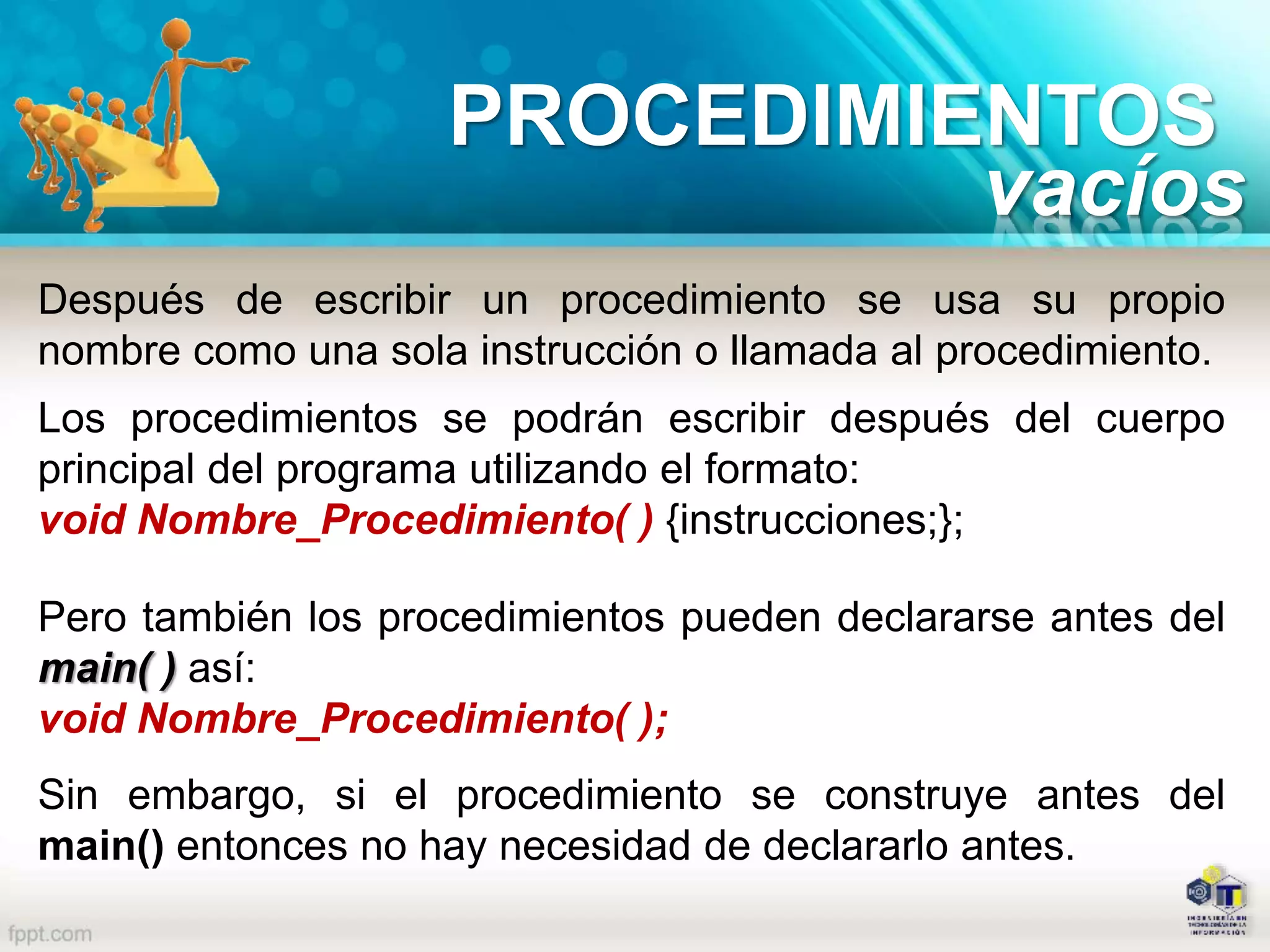 Después de escribir un procedimiento se usa su propio
nombre como una sola instrucción o llamada al procedimiento.
Los procedimientos se podrán escribir después del cuerpo
principal del programa utilizando el formato:
void Nombre_Procedimiento( ) {instrucciones;};
Pero también los procedimientos pueden declararse antes del
main( ) así:
void Nombre_Procedimiento( );
Sin embargo, si el procedimiento se construye antes del
main() entonces no hay necesidad de declararlo antes.
PROCEDIMIENTOS
vacíos
 