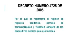 DECRETO NUMERO 4725 DE
2005
Por el cual se reglamenta el régimen de
registros sanitarios, permiso de
comercialización y vigilancia sanitaria de los
dispositivos médicos para uso humano
 