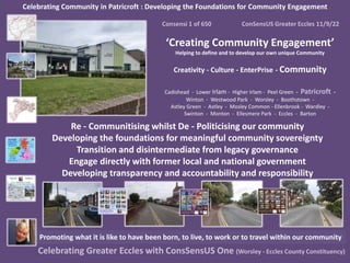 Celebrating Community in Patricroft : Developing the Foundations for Community Engagement
Consensi 1 of 650 ConSensUS Greater Eccles 11/9/22
‘Creating Community Engagement’
Helping to define and to develop our own unique Community
Creativity - Culture - EnterPrise - Community
Cadishead - Lower Irlam - Higher Irlam - Peel Green - Patricroft -
Winton - Westwood Park - Worsley - Boothstown -
Astley Green - Astley - Mosley Common - Ellenbrook - Wardley -
Swinton - Monton - Ellesmere Park - Eccles - Barton
Celebrating Greater Eccles with ConsSensUS One (Worsley - Eccles County Constituency)
Promoting what it is like to have been born, to live, to work or to travel within our community
Re - Communitising whilst De - Politicising our community
Developing the foundations for meaningful community sovereignty
Transition and disintermediate from legacy governance
Engage directly with former local and national government
Developing transparency and accountability and responsibility
 