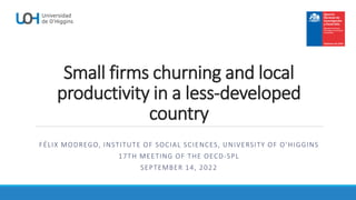 Small firms churning and local
productivity in a less-developed
country
FÉLIX MODREGO, INSTITUTE OF SOCIAL SCIENCES, UNIVERSITY OF O’HIGGINS
17TH MEETING OF THE OECD-SPL
SEPTEMBER 14, 2022
 