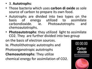 • 3. Autotrophs:
• Those bacteria which uses carbon di oxide as sole
source of carbon to prepare its own food.
• Autotrophs are divided into two types on the
basis of energy utilized to assimilate
carbondioxide. ie. Photoautotrophs and
chemoautotrophs.
• Photoautotrophs: they utilized light to assimilate
CO2. They are further divided into two group
on the basis of electron sources.
Ie. Photolithotropic autotrophs and
Photoorganotropic autotrophs
Chemoautotrophs: They utilize
chemical energy for assimilation of CO2.
 