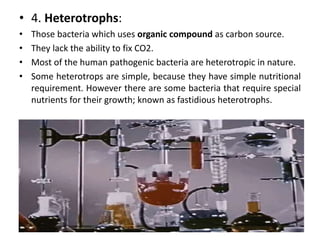 • 4. Heterotrophs:
• Those bacteria which uses organic compound as carbon source.
• They lack the ability to fix CO2.
• Most of the human pathogenic bacteria are heterotropic in nature.
• Some heterotrops are simple, because they have simple nutritional
requirement. However there are some bacteria that require special
nutrients for their growth; known as fastidious heterotrophs.
 