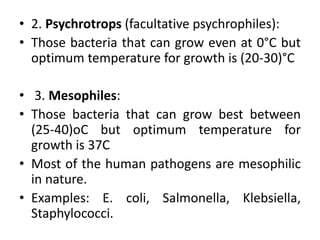 • 2. Psychrotrops (facultative psychrophiles):
• Those bacteria that can grow even at 0°C but
optimum temperature for growth is (20-30)°C
• 3. Mesophiles:
• Those bacteria that can grow best between
(25-40)oC but optimum temperature for
growth is 37C
• Most of the human pathogens are mesophilic
in nature.
• Examples: E. coli, Salmonella, Klebsiella,
Staphylococci.
 