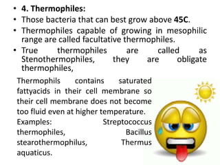 • 4. Thermophiles:
• Those bacteria that can best grow above 45C.
• Thermophiles capable of growing in mesophilic
range are called facultative thermophiles.
• True thermophiles are called as
Stenothermophiles, they are obligate
thermophiles,
Thermophils contains saturated
fattyacids in their cell membrane so
their cell membrane does not become
too fluid even at higher temperature.
Examples: Streptococcus
thermophiles, Bacillus
stearothermophilus, Thermus
aquaticus.
 