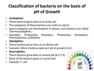 Classification of bacteria on the basis of
pH of Growth
• Acidophiles:
• These bacteria grow best at an acidic pH.
• The cytoplasm of these bacteria are acidic in nature.
• Some acidopiles are thermophilic in nature, such bacteria are called
Thermoacidophiles.
• Examples: Thiobacillus thioxidans, Thiobacillus, ferroxidans,
Thermoplasma, Sulfolobus
• Alkaliphiles:
• These bacteria grow best at an alkaline pH.
• Example: Vibrio cholerae optimum ph of growth is 8.2.
• Neutrophiles:
• These bacteria grow best at neutral pH (6.5-7.5).
• Most of the bacteria grow at neutral pH.
• Example: E. coli
 