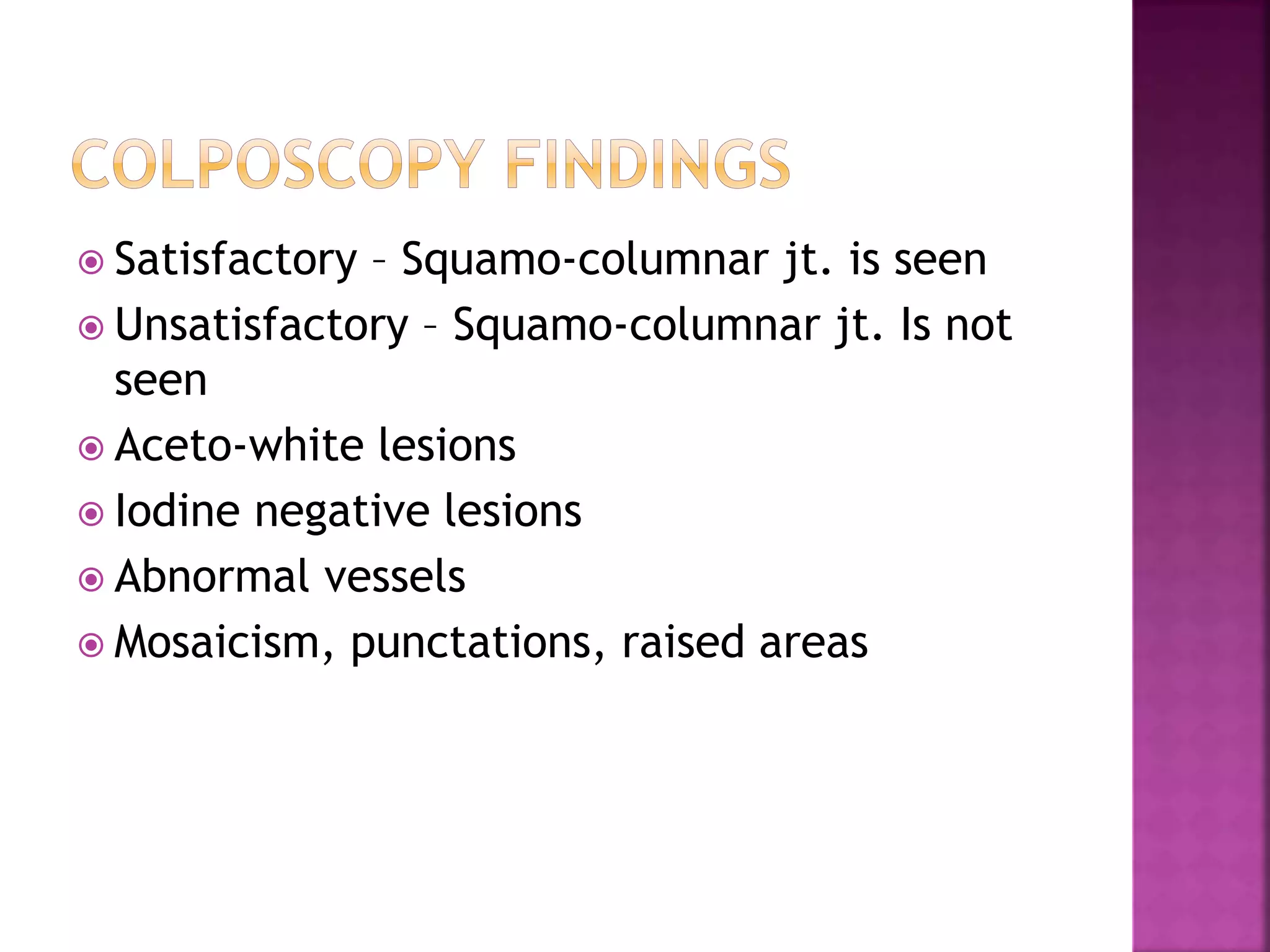  Satisfactory – Squamo-columnar jt. is seen
Unsatisfactory – Squamo-columnar jt. Is not
seen
Aceto-white lesions
Iodine negative lesions
Abnormal vessels
Mosaicism, punctations, raised areas