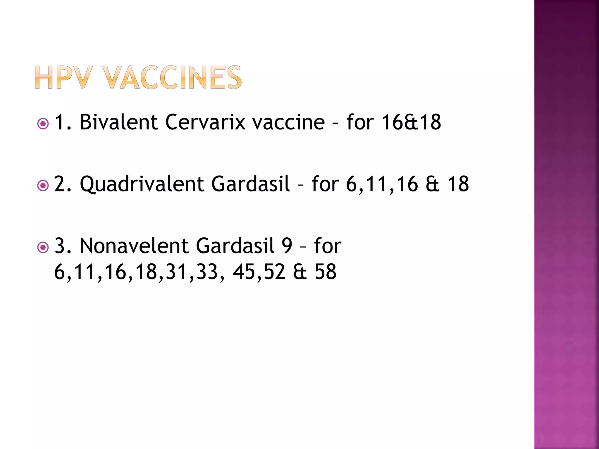  1. Bivalent Cervarix vaccine – for 16&18
2. Quadrivalent Gardasil – for 6,11,16 & 18
3. Nonavelent Gardasil 9 – for
6,11,16,18,31,33, 45,52 & 58