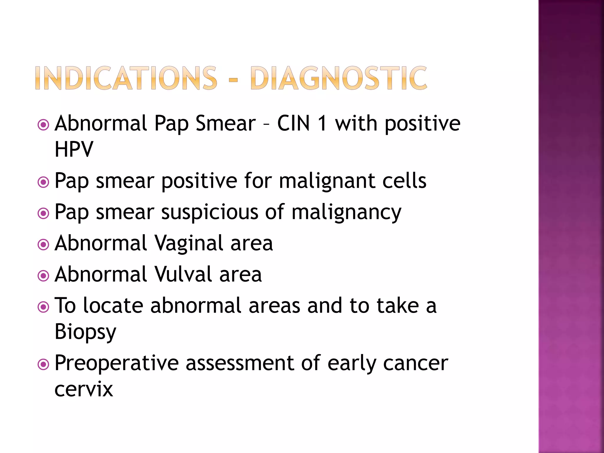  Abnormal Pap Smear – CIN 1 with positive
HPV
Pap smear positive for malignant cells
Pap smear suspicious of malignancy
Abnormal Vaginal area
Abnormal Vulval area
To locate abnormal areas and to take a
Biopsy
Preoperative assessment of early cancer
cervix