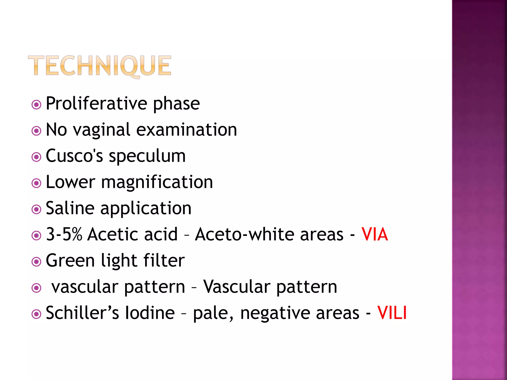  Proliferative phase
No vaginal examination
Cusco's speculum
Lower magnification
Saline application
3-5% Acetic acid – Aceto-white areas - VIA
Green light filter
vascular pattern – Vascular pattern
Schiller’s Iodine – pale, negative areas - VILI