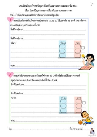 ชื่อ....................................................................................................ชั้น ป.3 เลขที่.............
สิ่งที่โจทย์บอก.......................................................................................................................
.............................................................................................................................................
สิ่งที่โจทย์ถาม.......................................................................................................................
วิธีทำ ชั่วโมง นาที
.............................................................................................................................................
.............................................................................................................................................
.............................................................................................................................................
.............................................................................................................................................
ตอบ......................................................................................................................................
สิ่งที่โจทย์บอก.......................................................................................................................
.............................................................................................................................................
สิ่งที่โจทย์ถาม.......................................................................................................................
วิธีทำ ชั่วโมง นาที
.............................................................................................................................................
.............................................................................................................................................
.............................................................................................................................................
.............................................................................................................................................
ตอบ......................................................................................................................................
แบบฝึกทักษะ โจทย์ปัญหาเกี่ยวกับเวลาและระยะเวลา ชั้น ป.3
เรื่อง โจทย์ปัญหาการบวกเกี่ยวกับเวลาและระยะเวลา
คำสั่ง : ให้นักเรียนแสดงวิธีทำ พร้อมหาคำตอบให้ถูกต้อง
การแข่งขันบาสเกตบอล ครั้งแรกใช้เวลา 40 นาที ครั้งที่สองใช้เวลา 40 นาที
สรุปบาสเกตบอลใช้เวลาในการแข่งขันกี่ชั่วโมง กี่นาที
เพลงเริ่มทำการบ้านวิชาภาษาไทยเวลา 19.35 น. ใช้เวลาทำ 45 นาที เพลงทำการ
บ้านเสร็จเมื่อเวลากี่นาฬิกา กี่นาที
ครูพุทธิดา
7
 