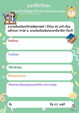 โจทย์บอก
2.มายเรียนพิเศษวิชาคณิตศาสตร์ 1 ชั่วโมง 45 นาที เรียน
เสร็จเวลา 19.00 น. มายเริ่มเรียนพิเศษเวลากี่นาฬิกา กี่นาที
โจทย์ถาม
วิธีหาคำตอบ
ได้คำตอบอย่างไร
เป็นคำตอบที่สมเหตุสมผลหรือไม่ เพราะเหตุใด
ชื่อ ชั้น ป.3 เลขที่
ครูพุทธิดา
แบบฝึกทักษะ
การแก้โจทย์ปัญหาเกี่ยวกับเวลาและระยะเวลา
 