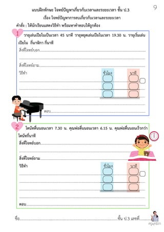 สิ่งที่โจทย์บอก.......................................................................................................................
.............................................................................................................................................
สิ่งที่โจทย์ถาม.......................................................................................................................
วิธีทำ ชั่วโมง นาที
.............................................................................................................................................
.............................................................................................................................................
.............................................................................................................................................
.............................................................................................................................................
ตอบ..........................................................................................................
ชื่อ....................................................................................................ชั้น ป.3 เลขที่.............
สิ่งที่โจทย์บอก.......................................................................................................................
.............................................................................................................................................
สิ่งที่โจทย์ถาม.......................................................................................................................
วิธีทำ ชั่วโมง นาที
.............................................................................................................................................
.............................................................................................................................................
.............................................................................................................................................
.............................................................................................................................................
ตอบ......................................................................................................................................
แบบฝึกทักษะ โจทย์ปัญหาเกี่ยวกับเวลาและระยะเวลา ชั้น ป.3
เรื่อง โจทย์ปัญหาการลบเกี่ยวกับเวลาและระยะเวลา
คำสั่ง : ให้นักเรียนแสดงวิธีทำ พร้อมหาคำตอบให้ถูกต้อง
วายุเล่นเปียโนเป็นเวลา 45 นาที วายุหยุดเล่นเปียโนเวลา 19.30 น. วายุเริ่มเล่น
เปียโน กี่นาฬิกา กี่นาที
โดนัทตื่นนอนเวลา 7.30 น. คุณพ่อตื่นนอนเวลา 6.15 น. คุณพ่อตื่นนอนเร็วกว่า
โดนัทกี่นาที
ครูพุทธิดา
9
 