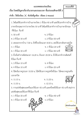มีต่อด้านหลังค่ะ
แบบทดสอบก่อนเรียน
เรื่อง โจทย์ปัญหาเกี่ยวกับเวลาและระยะเวลา ชั้นประถมศึกษาปีที่ 3
คำสั่ง : ให้นักเรียน ทับข้อที่ถูกต้อง (ข้อละ 2 คะแนน)
1. โฟโมสใช้เวลาทำการบ้านภาษาไทย 1 ชั่วโมง 40 นาที และใช้เวลาทำการบ้าน
ภาษาอังกฤษมากกว่าภาษาไทย 50 นาที โฟโมสใช้เวลาทำการบ้านภาษาอังกฤษ
กี่ชั่วโมง กี่นาที
ก. 50 นาที ข. 2 ชั่วโมง
ค. 2 ชั่วโมง 30 นาที ง. 2 ชั่วโมง 50 นาที
2. เตยออกจากบ้าน 7.30 น. ถึงที่โรงเรียนเวลา 8.50 น. เตยใช้เวลาเดินทางเท่าใด
ก. 1 ชั่วโมง ข. 1 ชั่วโมง 20 นาที
ค. 1 ชั่วโมง 30 นาที ง. 1 ชั่วโมง 40 นาที
3. อิ๋วเริ่มทำงานพิเศษเวลา 16.20 น. ถึงเวลา 20.30 น. อิ๋วใช้เวลาทำงานพิเศษกี่
ชั่วโมง กี่นาที
ก. 3 ชั่วโมง 10 นาที ข. 4 ชั่วโมง
ค. 4 ชั่วโมง 10 นาที ง. 4 ชั่วโมง 20 นาที
4. โน๊ตเริ่มวาดรูปเวลา 10.50 น. โน๊ตใช้เวลาวาดรูปครึ่งชั่วโมง โน๊ตจะวาดรูปเสร็จ
เวลาเท่าใด
ก. 11.15 น. ข. 11.20 น.
ค. 11.55 น. ง. 12.15 น.
5. การแข่งขันฟุตบอลครึ่งแรกใช้เวลา 45 นาที และครึ่งหลังใช้เวลา 45 นาที สรุปการ
แข่งขันฟุตบอลใช้เวลากี่ชั่วโมง กี่นาที
ก. 1 ชั่วโมง 30 นาที ข. 1 ชั่วโมง 40 นาที
ค. 1 ชั่วโมง 50 นาที ง. 2 ชั่วโมง
ครูพุทธิดา
คะแนนที่ได้
 