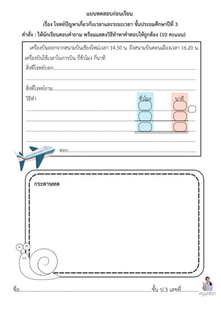 ชื่อ....................................................................................................ชั้น ป.3 เลขที่.............
สิ่งที่โจทย์บอก.......................................................................................................................
.............................................................................................................................................
สิ่งที่โจทย์ถาม.......................................................................................................................
วิธีทำ ชั่วโมง นาที
.............................................................................................................................................
.............................................................................................................................................
.............................................................................................................................................
.............................................................................................................................................
ตอบ..........................................................................................................
เครื่องบินออกจากสนามบินเชียงใหม่เวลา 14.50 น. ถึงสนามบินดอนเมืองเวลา 16.20 น.
เครื่องบินใช้เวลาในการบิน กี่ชั่วโมง กี่นาที
แบบทดสอบก่อนเรียน
เรื่อง โจทย์ปัญหาเกี่ยวกับเวลาและระยะเวลา ชั้นประถมศึกษาปีที่ 3
คำสั่ง : ให้นักเรียนตอบคำถาม พร้อมแสดงวิธีทำหาคำตอบให้ถูกต้อง (10 คะแนน)
ครูพุทธิดา
กระดาษทด
 