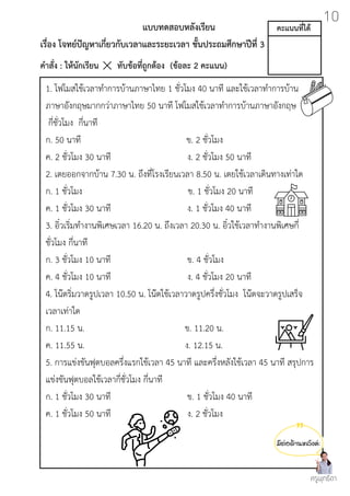 มีต่อด้านหลังค่ะ
แบบทดสอบหลังเรียน
เรื่อง โจทย์ปัญหาเกี่ยวกับเวลาและระยะเวลา ชั้นประถมศึกษาปีที่ 3
คำสั่ง : ให้นักเรียน ทับข้อที่ถูกต้อง (ข้อละ 2 คะแนน)
1. โฟโมสใช้เวลาทำการบ้านภาษาไทย 1 ชั่วโมง 40 นาที และใช้เวลาทำการบ้าน
ภาษาอังกฤษมากกว่าภาษาไทย 50 นาที โฟโมสใช้เวลาทำการบ้านภาษาอังกฤษ
กี่ชั่วโมง กี่นาที
ก. 50 นาที ข. 2 ชั่วโมง
ค. 2 ชั่วโมง 30 นาที ง. 2 ชั่วโมง 50 นาที
2. เตยออกจากบ้าน 7.30 น. ถึงที่โรงเรียนเวลา 8.50 น. เตยใช้เวลาเดินทางเท่าใด
ก. 1 ชั่วโมง ข. 1 ชั่วโมง 20 นาที
ค. 1 ชั่วโมง 30 นาที ง. 1 ชั่วโมง 40 นาที
3. อิ๋วเริ่มทำงานพิเศษเวลา 16.20 น. ถึงเวลา 20.30 น. อิ๋วใช้เวลาทำงานพิเศษกี่
ชั่วโมง กี่นาที
ก. 3 ชั่วโมง 10 นาที ข. 4 ชั่วโมง
ค. 4 ชั่วโมง 10 นาที ง. 4 ชั่วโมง 20 นาที
4. โน๊ตริ่มวาดรูปเวลา 10.50 น. โน๊ตใช้เวลาวาดรูปครึ่งชั่วโมง โน๊ตจะวาดรูปเสร็จ
เวลาเท่าใด
ก. 11.15 น. ข. 11.20 น.
ค. 11.55 น. ง. 12.15 น.
5. การแข่งขันฟุตบอลครึ่งแรกใช้เวลา 45 นาที และครึ่งหลังใช้เวลา 45 นาที สรุปการ
แข่งขันฟุตบอลใช้เวลากี่ชั่วโมง กี่นาที
ก. 1 ชั่วโมง 30 นาที ข. 1 ชั่วโมง 40 นาที
ค. 1 ชั่วโมง 50 นาที ง. 2 ชั่วโมง
ครูพุทธิดา
10
คะแนนที่ได้
 