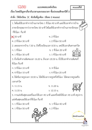 มีต่อด้านหลังค่ะ
แบบทดสอบหลังเรียน
เรื่อง โจทย์ปัญหาเกี่ยวกับเวลาและระยะเวลา ชั้นประถมศึกษาปีที่ 3
คำสั่ง : ให้นักเรียน ทับข้อที่ถูกต้อง (ข้อละ 2 คะแนน)
1. โฟโมสใช้เวลาทำการบ้านภาษาไทย 1 ชั่วโมง 40 นาที และใช้เวลาทำการบ้าน
ภาษาอังกฤษมากกว่าภาษาไทย 50 นาที โฟโมสใช้เวลาทำการบ้านภาษาอังกฤษ
กี่ชั่วโมง กี่นาที
ก. 50 นาที ข. 2 ชั่วโมง
ค. 2 ชั่วโมง 30 นาที ง. 2 ชั่วโมง 50 นาที
2. เตยออกจากบ้าน 7.30 น. ถึงที่โรงเรียนเวลา 8.50 น. เตยใช้เวลาเดินทางเท่าใด
ก. 1 ชั่วโมง ข. 1 ชั่วโมง 20 นาที
ค. 1 ชั่วโมง 30 นาที ง. 1 ชั่วโมง 40 นาที
3. อิ๋วเริ่มทำงานพิเศษเวลา 16.20 น. ถึงเวลา 20.30 น. อิ๋วใช้เวลาทำงานพิเศษกี่
ชั่วโมง กี่นาที
ก. 3 ชั่วโมง 10 นาที ข. 4 ชั่วโมง
ค. 4 ชั่วโมง 10 นาที ง. 4 ชั่วโมง 20 นาที
4. โน๊ตริ่มวาดรูปเวลา 10.50 น. โน๊ตใช้เวลาวาดรูปครึ่งชั่วโมง โน๊ตจะวาดรูปเสร็จ
เวลาเท่าใด
ก. 11.15 น. ข. 11.20 น.
ค. 11.55 น. ง. 12.15 น.
5. การแข่งขันฟุตบอลครึ่งแรกใช้เวลา 45 นาที และครึ่งหลังใช้เวลา 45 นาที สรุปการ
แข่งขันฟุตบอลใช้เวลากี่ชั่วโมง กี่นาที
ก. 1 ชั่วโมง 30 นาที ข. 1 ชั่วโมง 40 นาที
ค. 1 ชั่วโมง 50 นาที ง. 2 ชั่วโมง
ครูพุทธิดา
คะแนนที่ได้
เฉลย
เฉลย
 