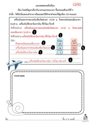 ชื่อ....................................................................................................ชั้น ป.3 เลขที่.............
สิ่งที่โจทย์บอก เครื่องบินออกจากสนามบินเชียงใหม่เวลา 14.50 น. ถึงสนามบิน
ดอนเมืองเวลา 16.20 น
สิ่งที่โจทย์ถาม เครื่องบินใช้เวลาในการบิน กี่ชั่วโมง กี่นาที
วิธีทำ ชั่วโมง นาที
.............................................................................................................................................
.............................................................................................................................................
.............................................................................................................................................
.............................................................................................................................................
ตอบ..........................................................................................................
เครื่องบินออกจากสนามบินเชียงใหม่เวลา 14.50 น. ถึงสนามบินดอนเมืองเวลา
16.20 น. เครื่องบินใช้เวลาในการบิน กี่ชั่วโมง กี่นาที
แบบทดสอบหลังเรียน
เรื่อง โจทย์ปัญหาเกี่ยวกับเวลาและระยะเวลา ชั้นประถมศึกษาปีที่ 3
คำสั่ง : ให้นักเรียนตอบคำถาม พร้อมแสดงวิธีทำหาคำตอบให้ถูกต้อง (10 คะแนน)
ครูพุทธิดา
กระดาษทด
เฉลย
เฉลย
เครื่องบินออกจากสนามบินเชียงใหม่เวลา
ถึงสนามบินดอนเมืองเวลา
เครื่องบินใช้เวลาในการบิน
เครื่องบินใช้เวลาในการบิน 1 ชั่วโมง 30 นาที
14
16 20
50
30
1
-
 