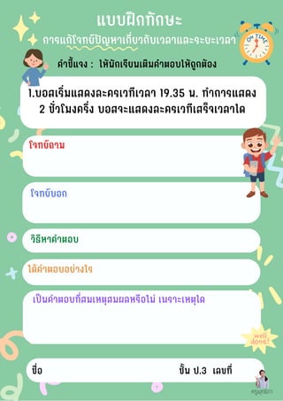 คำชี้แจง : ให้นักเรียนเติมคำตอบให้ถูกต้อง
โจทย์บอก
แบบฝึกทักษะ
การแก้โจทย์ปัญหาเกี่ยวกับเวลาและระยะเวลา
1.บอสเริ่มแสดงละครเวทีเวลา 19.35 น. ทำการแสดง
2 ชั่วโมงครึ่ง บอสจะแสดงละครเวทีเสร็จเวลาใด
โจทย์ถาม
วิธีหาคำตอบ
ได้คำตอบอย่างไร
เป็นคำตอบที่สมเหตุสมผลหรือไม่ เพราะเหตุใด
ชื่อ ชั้น ป.3 เลขที่
ครูพุทธิดา
 