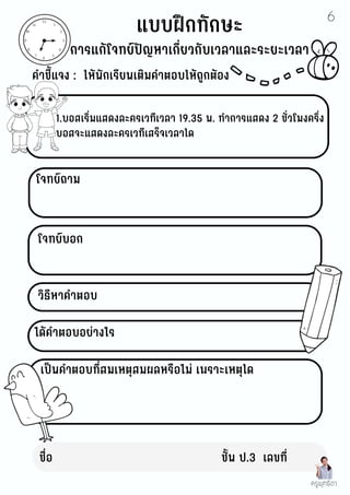 ชื่อ ชั้น ป.3 เลขที่
12
11
10
9
8
7
6
5
4
3
2
1
คำชี้แจง : ให้นักเรียนเติมคำตอบให้ถูกต้อง
โจทย์บอก
แบบฝึกทักษะ
การแก้โจทย์ปัญหาเกี่ยวกับเวลาและระยะเวลา
1.บอสเริ่มแสดงละครเวทีเวลา 19.35 น. ทำการแสดง 2 ชั่วโมงครึ่ง
บอสจะแสดงละครเวทีเสร็จเวลาใด
โจทย์ถาม
วิธีหาคำตอบ
ได้คำตอบอย่างไร
เป็นคำตอบที่สมเหตุสมผลหรือไม่ เพราะเหตุใด
ครูพุทธิดา
6
 