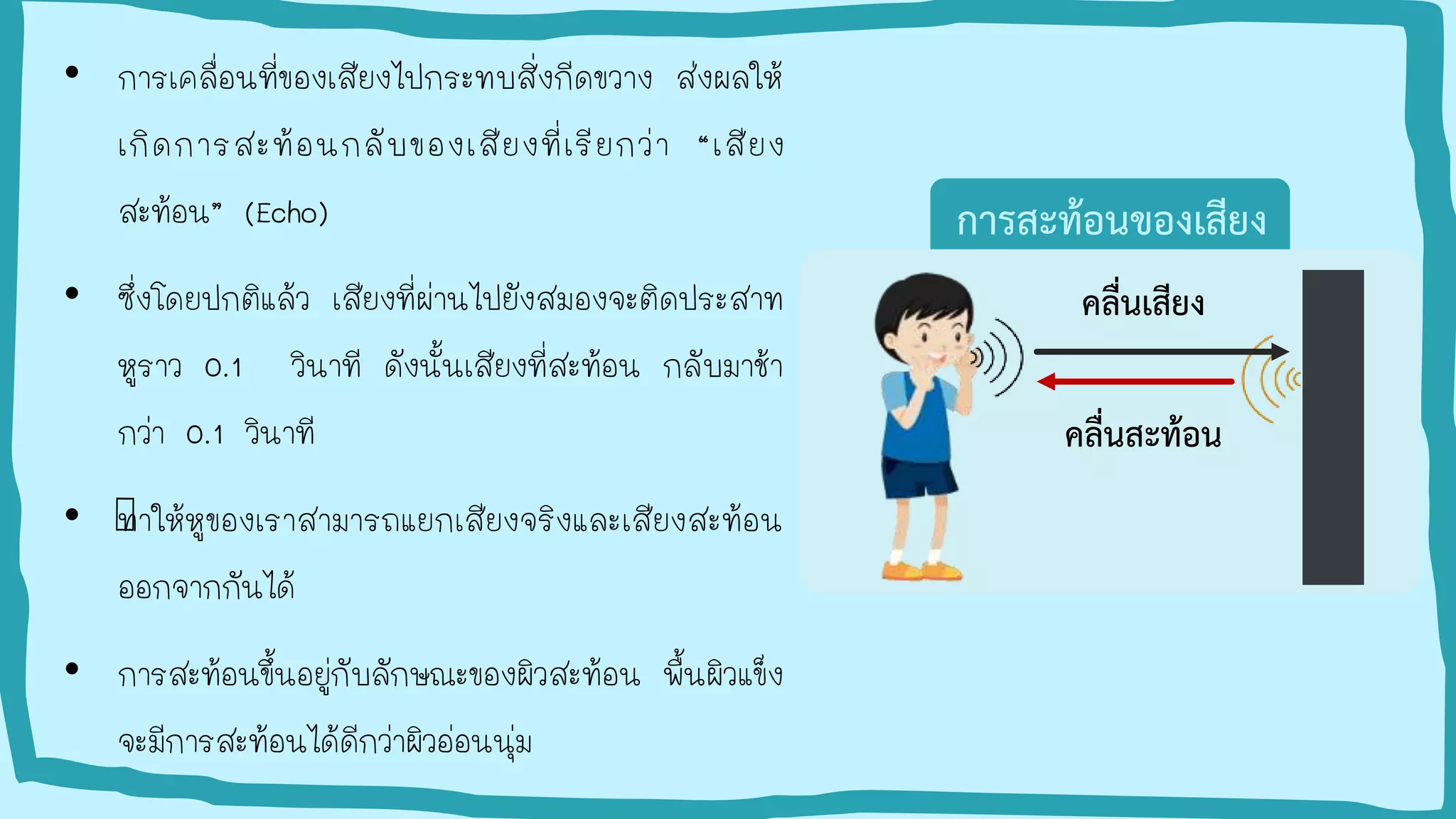 • การเคลื่อนที่ของเสียงไปกระทบสิ่งกีดขวาง ส่งผลให้
เกิดการสะท้อนกลับของเสียงที่เรียกว่า “เสียง
สะท้อน” (Echo)
• ซึ่งโดยปกติแล้ว เสียงที่ผ่านไปยังสมองจะติดประสาท
หูราว 0.1 วินาที ดังนั้นเสียงที่สะท้อน กลับมาช้า
กว่า 0.1 วินาที
• ทาให้หูของเราสามารถแยกเสียงจริงและเสียงสะท้อน
ออกจากกันได้
• การสะท้อนขึ้นอยู่กับลักษณะของผิวสะท้อน พื้นผิวแข็ง
จะมีการสะท้อนได้ดีกว่าผิวอ่อนนุ่ม
การสะท้อนของเสียง
คลื่นเสียง
คลื่นสะท้อน
 