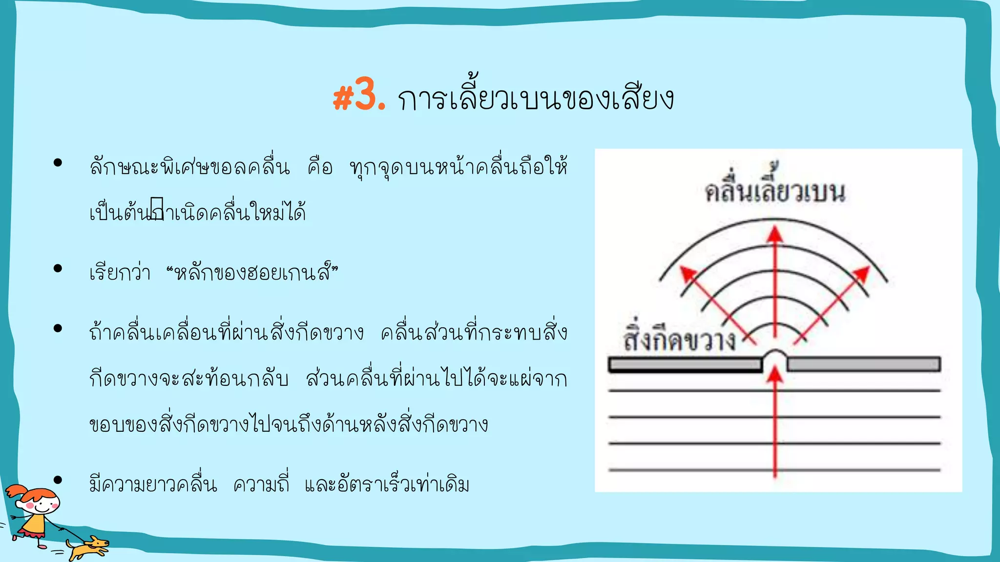 #3. การเลี้ยวเบนของเสียง
• ลักษณะพิเศษขอลคลื่น คือ ทุกจุดบนหน้าคลื่นถือให้
เป็นต้นกาเนิดคลื่นใหม่ได้
• เรียกว่า “หลักของฮอยเกนส์”
• ถ้าคลื่นเคลื่อนที่ผ่านสิ่งกีดขวาง คลื่นส่วนที่กระทบสิ่ง
กีดขวางจะสะท้อนกลับ ส่วนคลื่นที่ผ่านไปได้จะแผ่จาก
ขอบของสิ่งกีดขวางไปจนถึงด้านหลังสิ่งกีดขวาง
• มีความยาวคลื่น ความถี่ และอัตราเร็วเท่าเดิม
 