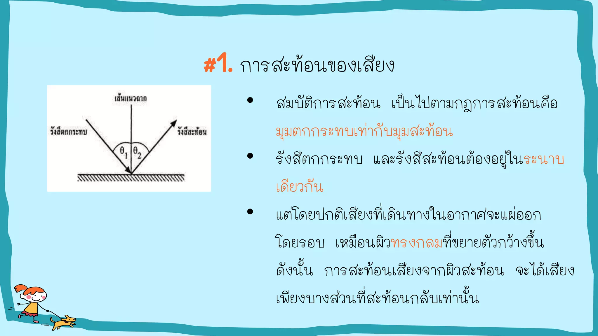 #1. การสะท้อนของเสียง
• สมบัติการสะท้อน เป็นไปตามกฎการสะท้อนคือ
มุมตกกระทบเท่ากับมุมสะท้อน
• รังสีตกกระทบ และรังสีสะท้อนต้องอยู่ในระนาบ
เดียวกัน
• แต่โดยปกติเสียงที่เดินทางในอากาศจะแผ่ออก
โดยรอบ เหมือนผิวทรงกลมที่ขยายตัวกว้างขึ้น
ดังนั้น การสะท้อนเสียงจากผิวสะท้อน จะได้เสียง
เพียงบางส่วนที่สะท้อนกลับเท่านั้น
 