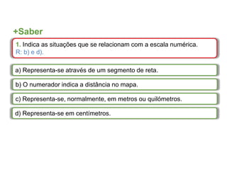 +Saber
1. Indica as situações que se relacionam com a escala numérica.
R: b) e d).
a) Representa-se através de um segmento de reta.
b) O numerador indica a distância no mapa.
c) Representa-se, normalmente, em metros ou quilómetros.
d) Representa-se em centímetros.
 