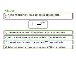+Saber
2. Atenta, na seguinte escala e seleciona a opção correta.
R: c).
a) Um centímetro no mapa corresponde a 1 500 m na realidade.
b) Meio centímetro no mapa corresponde a 1 500 m na realidade.
c) Um centímetro no mapa corresponde a 750 m na realidade.
d) Dois centímetros no mapa correspondem a 750 m na realidade.
0 1500 m
2 cm
 