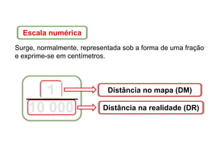 Escala numérica
Surge, normalmente, representada sob a forma de uma fração
e exprime-se em centímetros.
Distância no mapa (DM)
Distância na realidade (DR)
1
10 000
 