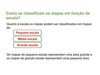 Como se classificam os mapas em função da
escala?
Quanto à escala os mapas podem ser classificados em mapas
de:
Os mapas de pequena escala representam uma área grande e
os mapas de grande escala representam uma pequena área.
Pequena escala
Média escala
Grande escala
 