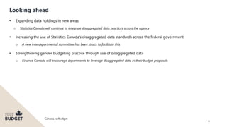 Canada.ca/budget
8
Looking ahead
• Expanding data holdings in new areas
o Statistics Canada will continue to integrate disaggregated data practices across the agency
• Increasing the use of Statistics Canada’s disaggregated data standards across the federal government
o A new interdepartmental committee has been struck to facilitate this
• Strengthening gender budgeting practice through use of disaggregated data
o Finance Canada will encourage departments to leverage disaggregated data in their budget proposals
 