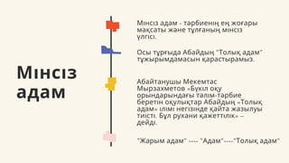 Мінсіз
адам
Мінсіз адам - тәрбиенің ең жоғары
мақсаты және тұлғаның мінсіз
үлгісі.
Осы тұрғыда Абайдың "Толық адам"
тұжырымдамасын қарастырамыз.
Абайтанушы Мекемтас
Мырзахметов «Бүкіл оқу
орындарындағы тәлім-тәрбие
беретін оқулықтар Абайдың «Толық
адам» ілімі негізінде қайта жазылуы
тиісті. Бұл рухани қажеттілік» –
дейді.
"Жарым адам" ---- "Адам"----"Толық адам"
 