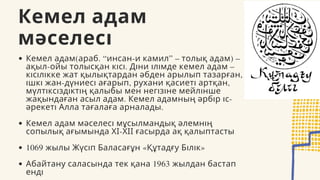 Кемел адам
мәселесі
Кемел адам(араб. “инсан-и камил” – толық адам) –
ақыл-ойы толысқан кісі. Діни ілімде кемел адам –
кісілікке жат қылықтардан әбден арылып тазарған,
ішкі жан-дүниесі ағарып, рухани қасиеті артқан,
мүлтіксіздіктің қалыбы мен негізіне мейлінше
жақындаған асыл адам. Кемел адамның әрбір іс-
әрекеті Алла тағалаға арналады.
Кемел адам мәселесі мұсылмандық әлемнің
сопылық ағымында ХІ-ХІІ ғасырда ақ қалыптасты
1069 жылы Жүсіп Баласағұн «Құтадғу Білік»
Абайтану саласында тек қана 1963 жылдан бастап
енді
 