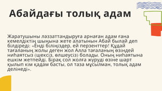 Абайдағы толық адам
Жаратушыны ләззаттандыруға арнаған адам ғана
кемелдiктiң шыңына жете алатынын Абай былай деп
бiлдiредi: «Ендi бiлiңiздер, ей перзенттер! Құдай
тағаланың жолы деген жол Алла тағаланың өзiндей
ниһаятсыз (шексiз, өлшеусiз) болады. Оның ниһаятына
ешкiм жетпейдi. Бiрақ сол жолға жүрудi өзiне шарт
қылып кiм қадам басты, ол таза мұсылман, толық адам
делiнедi».
 