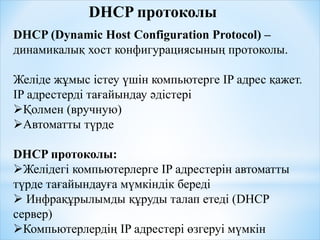DHCP протоколы
DHCP (Dynamic Host Configuration Protocol) –
динамикалық хост конфигурациясының протоколы.
Желіде жұмыс істеу үшін компьютерге IP адрес қажет.
IP адрестерді тағайындау әдістері
Қолмен (вручную)
Автоматты түрде
DHCP протоколы:
Желідегі компьютерлерге IP адрестерін автоматты
түрде тағайындауға мүмкіндік береді
 Инфрақұрылымды құруды талап етеді (DHCP
сервер)
Компьютерлердің IP адрестері өзгеруі мүмкін
 